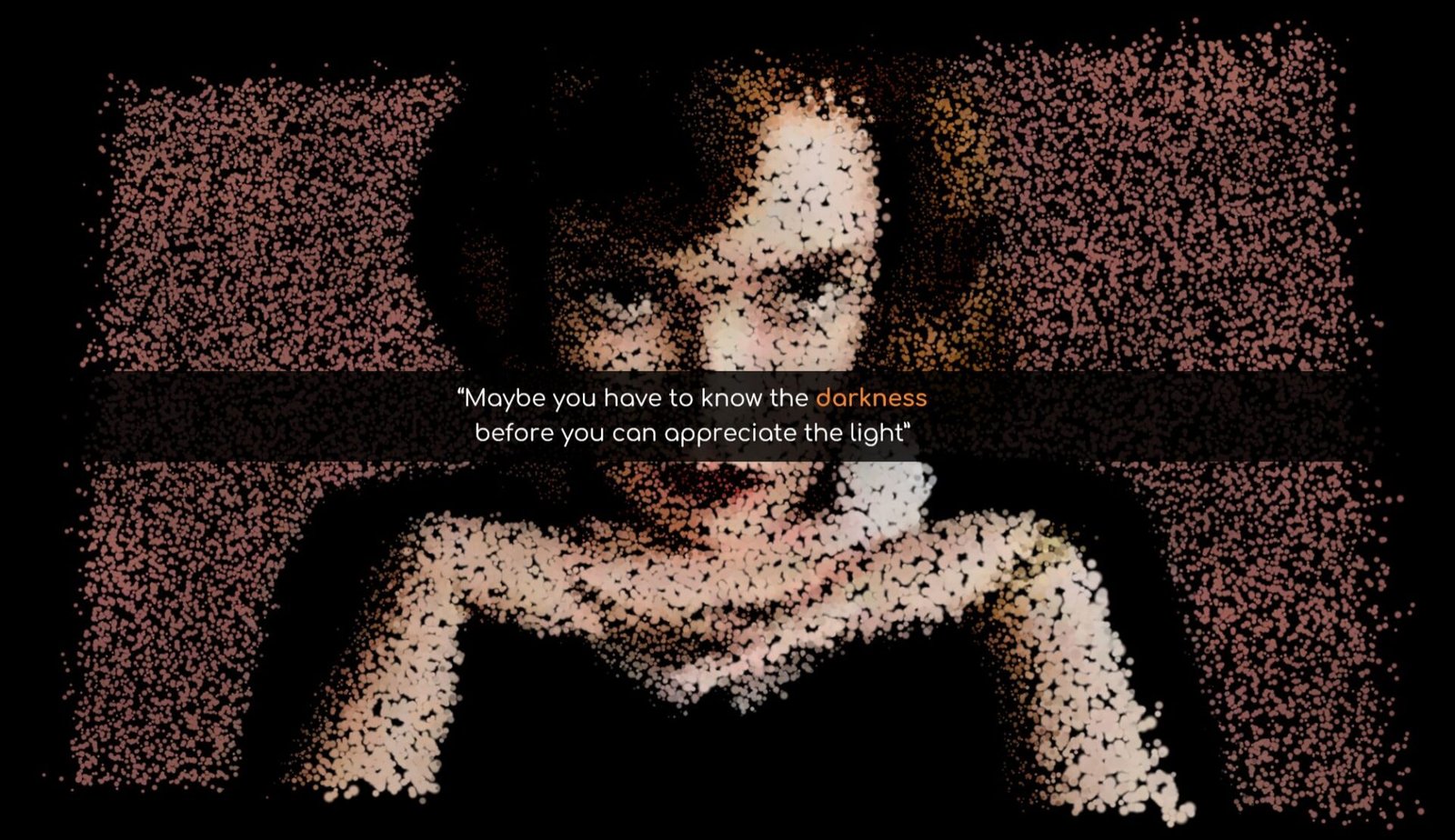 Elizabeth Harmon's face from the Queen's Gambit series made only with particles with the quote "Maybe you have to know the darkness before you can appreciate the light".